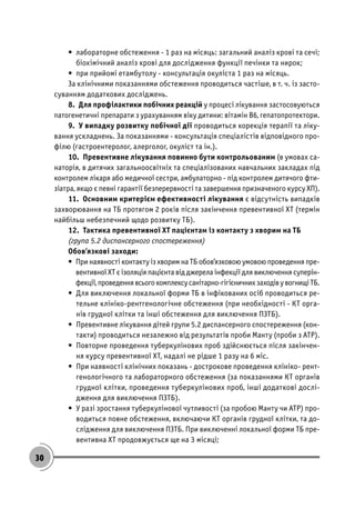 30
• лабораторне обстеження - 1 раз на місяць: загальний аналіз крові та сечі;
біохімічний аналіз крові для дослідження функції печінки та нирок;
• при прийомі етамбутолу - консультація окуліста 1 раз на місяць.
За клінічними показаннями обстеження проводиться частіше, в т. ч. із засто-
суванням додаткових досліджень.
8. Для профілактики побічних реакцій у процесі лікування застосовуються
патогенетичні препарати з урахуванням віку дитини: вітамін В6, гепатопротектори.
9. У випадку розвитку побічної дії проводиться корекція терапії та ліку-
вання ускладнень. За показаннями - консультація спеціалістів відповідного про-
філю (гастроентеролог, алерголог, окуліст та ін.).
10. Превентивне лікування повинно бути контрольованим (в умовах са-
наторія, в дитячих загальноосвітніх та спеціалізованих навчальних закладах під
контролем лікаря або медичної сестри, амбулаторно - під контролем дитячого фти-
зіатра, якщо є певні гарантії безперервності та завершення призначеного курсу ХП).
11. Основним критерієм ефективності лікування є відсутність випадків
захворювання на ТБ протягом 2 років після закінчення превентивної ХТ (термін
найбільш небезпечний щодо розвитку ТБ).
12. Тактика превентивної ХТ пацієнтам із контакту з хворим на ТБ
(група 5.2 диспансерного спостереження)
Обов’язкові заходи:
• При наявності контакту із хворим на ТБ обов’язковою умовою проведення пре-
вентивної ХТ є ізоляція пацієнта від джерела інфекції для виключення суперін-
фекції,проведеннявсьогокомплексусанітарно-гігієничнихзаходівувогнищіТБ.
• Для виключення локальної форми ТБ в інфікованих осіб проводиться ре-
тельне клініко-рентгенологічне обстеження (при необхідності - КТ орга-
нів грудної клітки та інші обстеження для виключення ПЗТБ).
• Превентивне лікування дітей групи 5.2 диспансерного спостереження (кон-
такти) проводиться незалежно від результатів проби Манту (проби з АТР).
• Повторне проведення туберкулінових проб здійснюється після закінчен-
ня курсу превентивної ХТ, надалі не рідше 1 разу на 6 міс.
• При наявності клінічних показань - дострокове проведення клініко- рент-
генологічного та лабораторного обстеження (за показаннями КТ органів
грудної клітки, проведення туберкулінових проб, інші додаткові дослі-
дження для виключення ПЗТБ).
• У разі зростання туберкулінової чутливості (за пробою Манту чи АТР) про-
водиться повне обстеження, включаючи КТ органів грудної клітки, та до-
слідження для виключення ПЗТБ. При виключенні локальної форми ТБ пре-
вентивна ХТ продовжується ще на 3 місяці;
 