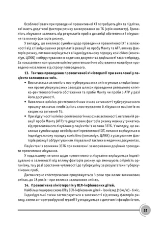 31
Особливої уваги при проведенні превентивної ХТ потребують діти та підлітки,
які мають додаткові фактори ризику захворювання на ТБ (крім контакту). Трива-
лість лікування залежить від результатів проб в динаміці обстеження і лікуван-
ня та впливу факторів ризику.
У випадку, що викликає сумніви щодо проведення превентивної ХТ в залеж-
ності від співвідношення результатів реакції на пробу Манту та АТР, впливу фак-
торів ризику, питання вирішується в індивідуальному порядку комісійно (конси-
ліум, ЦЛКК) з обґрунтуванням в медичних документах доцільності такого підходу.
За показаннями контрольне клініко-рентгенологічне обстеження може бути про-
ведено незалежно від строку попереднього.
13. Тактика проведення превентивної хіміотерапії при виявленні у па-
цієнта залишкових змін.
• Визначається активність посттуберкульозних змін в умовах спеціалізова-
них протитуберкульозних закладів шляхом проведення ретельного кліні-
ко-рентгенологічного обстеження та проби Манту чи проби з АТР у разі
його доступності.
• Виявлення клініко-рентгенологічних ознак активності туберкульозного
процесу визначає необхідність спостереження й лікування пацієнтів як
хворих на активний ТБ.
• При відсутності клініко-рентгенологічних ознак активності, негативній ре-
акції проби Манту (АТР) та додаткових факторів ризику можна утриматись
від превентивного лікування у пацієнтів із малими ЗЗТБ. У випадку, що ви-
кликає сумніви щодо необхідності превентивної ХТ, питання вирішується в
індивідуальному порядку комісійно (консиліум, ЦЛКК) з урахуванням фак-
торів ризику і обґрунтуванням лікувальної тактики в медичних документах.
Пацієнтам із великими ЗЗТБ при виявленні захворювання доцільно проводи-
ти превентивне лікування.
У подальшому питання щодо превентивного лікування вирішуються індиві-
дуально в залежності від впливу факторів ризику, що зменшують опірність ор-
ганізму, та у разі зростання чутливості до туберкуліну за результатами туберку-
лінових проб.
Диспансерне спостереження продовжується 3 роки при малих залишкових
змінах, до 18 років - при великих залишкових змінах.
14. Превентивна хіміотерапія у ВІЛ-інфікованих дітей.
Найбільш поширена схема ХП у ВІЛ-інфікованих дітей - ізоніазид (10мг/кг) - 6 міс.
Індивідуальні схеми застосовуються в залежності від впливу факторів ри-
зику, схеми антиретровірусної терапії і узгоджуються з дитячим інфекціоністом.
 