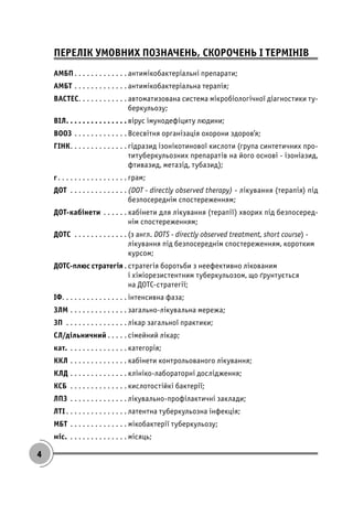 4
ПЕРЕЛІК УМОВНИХ ПОЗНАЧЕНЬ, СКОРОЧЕНЬ І ТЕРМІНІВ
АМБП. . . . . . . . . . . . . антимікобактеріальні препарати;
АМБТ . . . . . . . . . . . . . антимікобактеріальна терапія;
BACTEC. . . . . . . . . . . . автоматизована система мікробіологічної діагностики ту-
беркульозу;
ВІЛ. . . . . . . . . . . . . . . вірус імунодефіциту людини;
ВООЗ . . . . . . . . . . . . . Всесвітня організація охорони здоров’я;
ГІНК. . . . . . . . . . . . . . гідразид ізонікотинової кислоти (група синтетичних про-
титуберкульозних препаратів на його основі - ізоніазид,
фтивазид, метазід, тубазид);
г. . . . . . . . . . . . . . . . . грам;
ДОТ . . . . . . . . . . . . . . (DOT - directly observed therapy) - лікування (терапія) під
безпосереднім спостереженням;
ДОТ-кабінети . . . . . . кабінети для лікування (терапії) хворих під безпосеред-
нім спостереженням;
ДОТС . . . . . . . . . . . . . (з англ. DOTS - directly observed treatment, short course) -
лікування під безпосереднім спостереженням, коротким
курсом;
ДОТС-плюс стратегія . стратегія боротьби з неефективно лікованим
і хіміорезистентним туберкульозом, що ґрунтується
на ДОТС-стратегії;
ІФ. . . . . . . . . . . . . . . . інтенсивна фаза;
ЗЛМ . . . . . . . . . . . . . . загально-лікувальна мережа;
ЗП . . . . . . . . . . . . . . . лікар загальної практики;
СЛ/дільничний . . . . . сімейний лікар;
кат. . . . . . . . . . . . . . . категорія;
ККЛ . . . . . . . . . . . . . . кабінети контрольованого лікування;
КЛД . . . . . . . . . . . . . . клініко-лабораторні дослідження;
КСБ . . . . . . . . . . . . . . кислотостійкі бактерії;
ЛПЗ . . . . . . . . . . . . . . лікувально-профілактичні заклади;
ЛТІ . . . . . . . . . . . . . . . латентна туберкульозна інфекція;
МБТ . . . . . . . . . . . . . . мікобактерії туберкульозу;
міс. . . . . . . . . . . . . . . місяць;
 