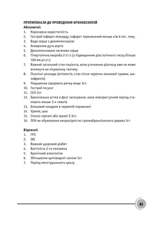 43
ПРОТИПОКАЗИ ДО ПРОВЕДЕННЯ БРОНХОСКОПІЙ
Абсолютні:
1. Коронарна недостатність
2. Гострий інфаркт міокарду, інфаркт перенесений менше ніж 6 міс. тому.
3. Вади серця з декомпенсацією
4. Аневризма дуги аорти
5. Декомпенсоване легеневе серце
6. Гіпертонічна хвороба 2-3 ст.(з підвищенням діастолічного тиску більше
100 мм.рт.ст.)
7. Важкий загальний стан пацієнта, коли уточнення діагнозу вже не може
вплинути на лікувальну тактику
8. Психічні розлади (епілепсія, стан після черепно-мозкової травми, ши-
зофренія)
9. Порушення серцевого ритму вище 3ст.
10. Гострий інсульт
11. ССН 3ст
12. Бронхіальна астма в фазі загосрення, коли міжприступний період ста-
новить менше 3-х тижнів
13. Больовий синдром в черевній порожнині
14. Уремія, шок
15. Стеноз гортані або трахеї 2-3ст.
16. ЛСН не обумовлена непрохідністю трахеобронхіального дерева 3ст
Відносні:
1. ГРЗ
2. ІХС
3. Важкий цукровий діабет
4. Вагітність 2-га половина
5. Хронічний алкоголізм
6. Збільшення щитовидної залози 3ст
7. Період менструального циклу
 
