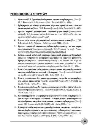 49
РЕКОМЕНДОВАНА ЛІТЕРАТУРА
1. Фещенко Ю. І. Організація лікування хворих на туберкульоз [Текст]/
Ю. І. Фещенко, В. М. Мельник . - Київ : Здоров’я, 2009. - 488 с.
2. Туберкульоз:організаціядіагностики,лікування,профілактикитаконтро-
люзасмертністю[Текст]/Ю.І.Фещенко[таінш.].-Київ:Здоров’я,2010.-447с.
3. Сучасні наукові дослідження і стратегії у фтизіатрії [Електронний
ресурс] / Ю. І. Фещенко [та інш.] - Режим доступу: URL ftp://ftp1.ifp.kiev.
ua/original/2011/feschenko2011.pdf
4. Організація протитуберкульозної допомоги населенню [Текст] / Ю.
І. Фещенко, В. М. Мельник - Київ : Здоров’я, 2012. - 656 с.
5. Сучасні тенденції вивчення проблем туберкульозу : до дня науки
присвячується [Электронний ресурс] / Ю. І. Фещенко [та інш.] - Режим
доступа: URL http://ifp.pulm/doc/staff/naukday2013.pdf
6. Уніфікований клінічний протокол первинної, вторинної (спеціалі-
зованої) та третинної (високоспеціалізованої) медичної допомоги.
Туберкульоз [Текст] : наказ МОЗ України від 21.12.2012 № 1091 «Про за-
твердження та впровадження медико-технологічних документів зі стан-
дартизації медичної допомоги при туберкульозі» - Київ, 2012. - 171 с.
7. Про затвердження Змін до Стандарту надання медичної допомоги
хворим на хіміорезистентний туберкульоз [Текст] : наказ МОЗ Украї-
ни від 14 лютого 2012 року № 108.- Київ, 2012. - 3 с.
8. Про затвердження Методики розрахунку потреби в протитубер-
кульозних препаратах [Текст] : наказ МОЗ України № 742/19480 від
22.06.2011 р. - Київ, 2011. - 11 с.
9. Про внесення змін до Методики розрахунку потреби в протитуберку-
льозних препаратах [Текст] : наказ МОЗ України № 252 від 10.04.2012 р.
- Київ, 2012. - 15 с.
10. Про затвердження Стандарту інфекційного контролю за туберкульо-
зом в лікувально-профілактичних закладах, місцях довгостроково-
го перебування людей та проживання хворих на туберкульоз [Текст]:
наказ МОЗ України від 18.08.2010 № 684. - Київ, 2010. - 3 с.
11. Про організацію надання медичної допомоги хворим на хіміорезис-
тентний туберкульоз та на заразну форму туберкульозу, щодо яких
судом ухвалено рішення про обов’язкову госпіталізацію [Текст] : на-
каз МОЗ України від 19.11.2009 року № 846. - Київ, 2009. - 3 с.
 