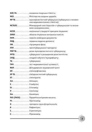 5
МЛС-ТБ. . . . . . . . . . . . множинна лікарська стійкість;
МОЗ . . . . . . . . . . . . . . Міністерство охорони здоров’я;
МР ТБ. . . . . . . . . . . . . мультирезистентний туберкульоз (туберкульоз з множин-
ною медикаментозною стійкістю);
МСТБЛЗ . . . . . . . . . . . Міжнародний союз боротьби з туберкульозом та легене-
вими захворюваннями;
НСПЛ . . . . . . . . . . . . . національні стандартні принципи лікування;
ОЛКК . . . . . . . . . . . . . обласна лікувальна контрольна комісія;
ПНМ . . . . . . . . . . . . . . перелік необхідних документів;
ПМД . . . . . . . . . . . . . . первинна медична допомога;
ПФ . . . . . . . . . . . . . . . підтримуюча фаза;
ПТП . . . . . . . . . . . . . . протитуберкульозні препарати;
РМР ТБ. . . . . . . . . . . . ризик мультирезистентного туберкульозу;
РРТБ . . . . . . . . . . . . . туберкульоз із розширеною резистентністю;
СНІД. . . . . . . . . . . . . . синдром набутого імунодефіциту;
ТБ. . . . . . . . . . . . . . . . туберкульоз;
ТМЧ . . . . . . . . . . . . . . тест медикаментозної чутливості;
ФАП . . . . . . . . . . . . . . фельдшерсько-акушерський пункт;
ХП . . . . . . . . . . . . . . . хіміопрофілактика;
ХР ТБ . . . . . . . . . . . . . хіміорезистентний туберкульоз;
ХТ. . . . . . . . . . . . . . . . хіміотерапія;
Аm . . . . . . . . . . . . . . . Амікацин;
Е. . . . . . . . . . . . . . . . . Етамбутол;
Et . . . . . . . . . . . . . . . . Етіонамід;
Н . . . . . . . . . . . . . . . . Ізоніазид;
Кm . . . . . . . . . . . . . . . Канаміцин;
PAS (ПАСК) . . . . . . . . Парааміносаліцилова кислота;
Рt. . . . . . . . . . . . . . . . Протіонамід;
Q . . . . . . . . . . . . . . . . препарати групи фторхінолонів;
R . . . . . . . . . . . . . . . . Рифампіцин;
S. . . . . . . . . . . . . . . . . Стрептоміцин;
Z. . . . . . . . . . . . . . . . . Піразинамід.
 