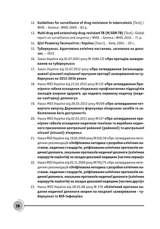 50
12. Guidelines for surveillance of drug resistance in tuberculosis [Text] /
WHO. - Geneva : WHO, 2009. - 83 p.
13. Multi drug and extensively drug-resistant TB (M/XDR-TB) [Text] : Global
report on surveillance and response / WHO. - Geneva : WHO, 2010. - 71 p.
14. Цілі Розвитку Тисячоліття : Україна [Текст]. - Київ, 2003. - 29 с.
15. Туберкульоз. Адаптована клінічна настанова, заснована на дока-
зах. – 2012
16. Закон України від 05.07.2001 року № 2586-ІІІ «Про протидію захворю-
ванню на туберкульоз»
17. Закон України від 25.07.2012 року «Про затвердження Загальнодер-
жавної цільової соціальної програми протидії захворюванню на ту-
беркульоз на 2012-2016 роки»
18. Наказ МОЗ України від 23.02.2012 року №132 «Про затвердження При-
мірного табеля оснащення лікувально-профілактичних підрозділів
закладів охорони здоров’я, що надають первинну медичну (меди-
ко-санітарну) допомогу»
19. Наказ МОЗ України від 28.03.2012 року №209 «Про затвердження чет-
вертого випуску Державного формуляра лікарських засобів та за-
безпечення його доступності»
20. Наказ МОЗ України від 02.03.2011 року №127 «Про затвердження при-
мірних табелів оснащення медичною технікою та виробами медич-
ного призначення центральної районної (районної) та центральної
міської (міської) лікарень»
21. Наказ МОЗ України від 19.02.2009 року №102/18 «Про затвердження мето-
дичних рекомендацій «Уніфікована методика з розробки клінічних на-
станов, медичних стандартів, уніфікованих клінічних протоколів ме-
дичної допомоги, локальних протоколів медичної допомоги (клінічних
маршрутів пацієнтів) на засадах доказової медицини (частина перша)»
22. Наказ МОЗ України від 03.11.2009 року №795/75 «Про затвердження мето-
дичних рекомендацій «Уніфікована методика з розробки клінічних на-
станов, медичних стандартів, уніфікованих клінічних протоколів ме-
дичної допомоги, локальних протоколів медичної допомоги (клінічних
маршрутів пацієнтів) на засадах доказової медицини (частина друга)»
23. Наказ МОЗ України від 28.05.08 року № 276 «Клінічний протокол на-
дання медичної допомоги хворим на поєднані захворювання - ту-
беркульоз та ВІЛ-інфекцію»
 