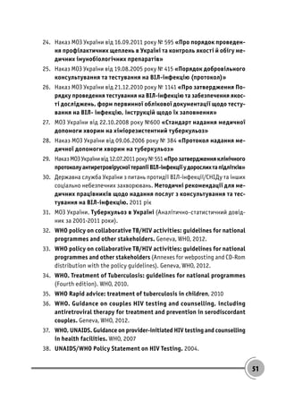 51
24. Наказ МОЗ України від 16.09.2011 року № 595 «Про порядок проведен-
ня профілактичних щеплень в Україні та контроль якості й обігу ме-
дичних імунобіологічних препаратів»
25. Наказ МОЗ України від 19.08.2005 року № 415 «Порядок добровільного
консультування та тестування на ВІЛ-інфекцію (протокол)»
26. Наказ МОЗ України від 21.12.2010 року № 1141 «Про затвердження По-
рядку проведення тестування на ВІЛ-інфекцію та забезпечення якос-
ті досліджень, форм первинної облікової документації щодо тесту-
вання на ВІЛ- інфекцію, інструкцій щодо їх заповнення»
27. МОЗ України від 22.10.2008 року №600 «Стандарт надання медичної
допомоги хворим на хіміорезистентний туберкульоз»
28. Наказ МОЗ України від 09.06.2006 року № 384 «Протокол надання ме-
дичної допомоги хворим на туберкульоз»
29. НаказМОЗУкраїнивід12.07.2011року№551«Прозатвердженняклінічного
протоколуантиретровірусноїтерапіїВІЛ-інфекціїудорослихтапідлітків»
30. Державна служба України з питань протидії ВІЛ-інфекції/СНІДу та інших
соціально небезпечних захворювань. Методичні рекомендації для ме-
дичних працівників щодо надання послуг з консультування та тес-
тування на ВІЛ-інфекцію. 2011 рік
31. МОЗ України. Туберкульоз в Україні (Аналітично-статистичний довід-
ник за 2001-2011 роки).
32. WHO policy on collaborative TB/HIV activities: guidelines for national
programmes and other stakeholders. Geneva, WHO, 2012.
33. WHO policy on collaborative TB/HIV activities: guidelines for national
programmes and other stakeholders (Annexes for webposting and CD-Rom
distribution with the policy guidelines). Geneva, WHO, 2012.
34. WHO. Treatment of Tuberculosis: guidelines for national programmes
(Fourth edition). WHO, 2010.
35. WHO Rapid advice: treatment of tuberculosis in children, 2010
36. WHO. Guidance on couples HIV testing and counselling, including
antiretroviral therapy for treatment and prevention in serodiscordant
couples. Geneva, WHO, 2012.
37. WHO, UNAIDS. Guidance on provider-initiated HIV testing and counselling
in health facilities. WHO, 2007
38. UNAIDS/WHO Policy Statement on HIV Testing. 2004.
 