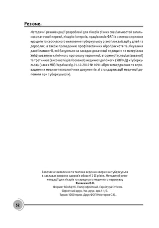 52
Резюме.
Методичні рекомендації розроблені для лікарів різних спеціальностей загаль-
носоматичної мережі, лікарів-інтернів, працівників ФАПів з метою сприяння
кращого та своєчасного виявлення туберкульозу різної локалізації у дітей та
дорослих, а також проведенню профілактичних міроприємств та лікування
даної патології, які базуються на засадах доказової медицини та матеріалах
Уніфікованого клінічного протоколу первинної, вторинної (спеціалізованої)
та третинної (високоспеціалізованої) медичної допомоги (УКПМД) «Туберку-
льоз» (наказ МОЗ України від 21.12.2012 № 1091 «Про затвердження та впро-
вадження медико-технологічних документів зі стандартизації медичної до-
помоги при туберкульозі»).
Своєчасне виявлення та тактика ведення хворих на туберкульоз
в закладах охорони здоров’я області І-ІІ рівня. Методичні реко-
мендації для лікарів та середнього медичного персоналу
Яковенко О.К.
Ôîðìàò 60õ84/16. Ïàï³ð îôñåòíèé. Ãàðí³òóðà Officina.
Îôñåòíèé äðóê. Óì. äðóê. àðê.1 1/2.
Òèðàæ 1000 ïðèì. Äðóê ÔÎÏ Íåñòåðîâ Ñ.Á..
 