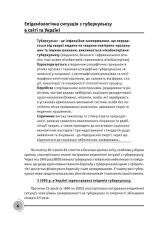 6
Епідеміологічна ситуація з туберкульозу
в світі та Україні
Туберкульоз - це інфекційне захворювання, що переда-
ється від хворої людини чи тварини повітряно-крапель-
ним та іншими шляхами, викликається мікобактеріями
туберкульозу (людського, бичачого і африканського шта-
мів; інші штами мікобактерій спричиняють мікобактеріози).
Характеризується утворенням специфічних гранульом в
різних органах і тканинах (специфічне туберкульозне за-
палення) у поєднанні з неспецифічними реакціями та полі-
морфною клінічною картиною, що залежить від форми, ста-
дії, локалізації та поширеності патологічного процесу.
Перебігає з періодичними загостреннями, рецидивами та ре-
місіями, частіше вражає найбідніші, соціально дезадаптовані
групи населення (біженці, мігранти, особи, які перебувають
в установах кримінально-виконавчої системи, особи без по-
стійного місця проживання, алкоголіки, наркомани тощо) та
медичних працівників.
Спричиняє високу тимчасову та стійку втрату працездат-
ності, вимагає тривалого комплексного лікування та реабі-
літації хворих, а також приводить до негативних соціально-
економічних наслідків і при недотриманні стандартів щодо
виявлення та лікування - до передчасної смерті, через що
відноситься до соціально небезпечних захворювань.
На початку 90-х років ХХ століття в багатьох країнах світу, особливо у бідних
країнах, спостерігалося значне погіршення епідемічної ситуації з туберкульозу.
Через те у 1993 році ВООЗ визнала туберкульоз глобальною небезпекою та повідо-
мила, що уряди країн повинні визнати боротьбу з туберкульозом одним з пріорите-
тів і достатньо фінансувати боротьбу з цим захворюванням. У іншому разі тубер-
кульоз може завдати колосальних збитків економікам і населенню нашої планети.
З 1995 р. в Україні зареєстрована епідемія туберкульозу.
Протягом 15-років (з 1990 по 2005) спостерігалось погіршення епідемічної
ситуації, коли рівень захворюваності на туберкульоз та смертності збільшився
понад в 2,5 раза.
 