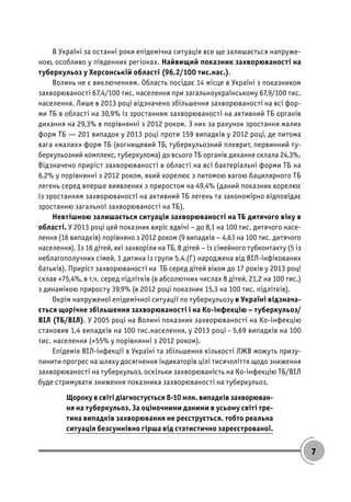 7
В Україні за останні роки епідемічна ситуація все ще залишається напруже-
ною, особливо у південних регіонах. Найвищий показник захворюваності на
туберкульоз у Херсонській області (96,2/100 тис.нас.).
Волинь не є виключенням. Область посідає 14 місце в Україні з показником
захворюваності 67,4/100 тис. населення при загальноукраїнському 67,9/100 тис.
населення. Лише в 2013 році відзначено збільшення захворюваності на всі фор-
ми ТБ в області на 30,9% із зростанням захворюваності на активний ТБ органів
дихання на 29,3% в порівнянні з 2012 роком. З них за рахунок зростання малих
форм ТБ — 201 випадок у 2013 році проти 159 випадків у 2012 році, де питома
вага «малих» форм ТБ (вогнищевий ТБ, туберкульозний плеврит, первинний ту-
беркульозний комплекс, туберкулома) до всього ТБ органів дихання склала 24,3%.
Відзначено приріст захворюваності в області на всі бактеріальні форми ТБ на
6,2% у порівнянні з 2012 роком, який корелює з питомою вагою бацилярного ТБ
легень серед вперше виявлених з приростом на 49,4% (даний показник корелює
із зростанням захворюваності на активний ТБ легень та закономірно відповідає
зростанню загальної захворюваності на ТБ).
Невтішною залишається ситуація захворюваності на ТБ дитячого віку в
області. У 2013 році цей показник виріс вдвічі – до 8,1 на 100 тис. дитячого насе-
лення (16 випадків) порівняно з 2012 роком (9 випадків – 4,63 на 100 тис. дитячого
населення). Із 16 дітей, які захворіли на ТБ, 8 дітей – із сімейного тубконтакту (5 із
неблагополучних сімей, 1 дитина із групи 5.4.(Г) народжена від ВІЛ-інфікованих
батьків). Приріст захворюваності на ТБ серед дітей віком до 17 років у 2013 році
склав +75,4%, в т.ч. серед підлітків (в абсолютних числах 8 дітей, 21,2 на 100 тис.)
з динамікою приросту 39,9% (в 2012 році показник 15,3 на 100 тис. підлітків).
Окрім напруженої епідемічної ситуації по туберкульозу в Україні відзнача-
ється щорічне збільшення захворюваності і на Ко-інфекцію – туберкульоз/
ВІЛ (ТБ/ВІЛ). У 2005 році на Волині показник захворюваності на Ко-інфекцію
становив 1,4 випадків на 100 тис.населення, у 2013 році - 5,69 випадків на 100
тис. населення (+55% у порівнянні з 2012 роком).
Епідемія ВІЛ-інфекції в Україні та збільшення кількості ЛЖВ можуть призу-
пинити прогрес на шляху досягнення індикаторів цілі тисячоліття щодо зниження
захворюваності на туберкульоз, оскільки захворюваність на Ко-інфекцію ТБ/ВІЛ
буде стримувати зниження показника захворюваності на туберкульоз.
Щороку в світі діагностується 8-10 млн. випадків захворюван-
ня на туберкульоз. За оціночними даними в усьому світі тре-
тина випадків захворювання не реєструється, тобто реальна
ситуація безсумнівно гірша від статистично зареєстрованої.
 