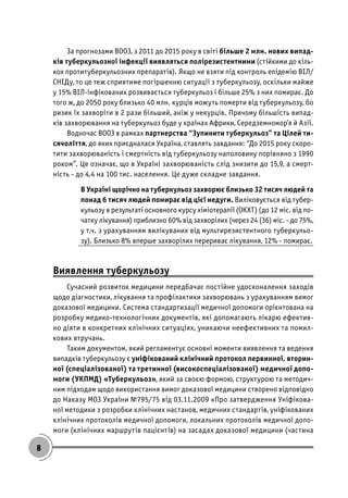 8
За прогнозами ВООЗ, з 2011 до 2015 року в світі більше 2 млн. нових випад-
ків туберкульозної інфекції виявляться полірезистентними (стійкими до кіль-
кох протитуберкульозних препаратів). Якщо не взяти під контроль епідемію ВІЛ/
СНІДу, то це теж сприятиме погіршенню ситуації з туберкульозу, оскільки майже
у 15% ВІЛ-інфікованих розвивається туберкульоз і більше 25% з них помирає. До
того ж, до 2050 року близько 40 млн. курців можуть померти від туберкульозу, бо
ризик їх захворіти в 2 рази більший, аніж у некурців. Причому більшість випад-
ків захворювання на туберкульоз буде у країнах Африки, Середземномор’я й Азії.
Водночас ВООЗ в рамках партнерства “Зупинити туберкульоз” та Цілей ти-
сячоліття, до яких приєдналася Україна, ставлять завдання: “До 2015 року скоро-
тити захворюваність і смертність від туберкульозу наполовину порівняно з 1990
роком”. Це означає, що в Україні захворюваність слід знизити до 15,9, а смерт-
ність - до 4,4 на 100 тис. населення. Це дуже складне завдання.
В Україні щорічно на туберкульоз захворює близько 32 тисяч людей та
понад 6 тисяч людей помирає від цієї недуги. Виліковується від тубер-
кульозу в результаті основного курсу хіміотерапії (ОКХТ) (до 12 міс. від по-
чатку лікування) приблизно 60% від захворілих (через 24 (36) міс. - до 75%,
у т.ч. з урахуванням вилікуваних від мультирезистентного туберкульо-
зу). Близько 8% вперше захворілих перериває лікування, 12% - помирає.
Виявлення туберкульозу
Сучасний розвиток медицини передбачає постійне удосконалення заходів
щодо діагностики, лікування та профілактики захворювань з урахуванням вимог
доказової медицини. Система стандартизації медичної допомоги орієнтована на
розробку медико-технологічних документів, які допомагають лікарю ефектив-
но діяти в конкретних клінічних ситуаціях, уникаючи неефективних та помил-
кових втручань.
Таким документом, який регламентує основні моменти виявлення та ведення
випадків туберкульозу є уніфікований клінічний протокол первинної, вторин-
ної (спеціалізованої) та третинної (високоспеціалізованої) медичної допо-
моги (УКПМД) «Туберкульоз», який за своєю формою, структурою та методич-
ним підходам щодо використання вимог доказової медицини створено відповідно
до Наказу МОЗ України №795/75 від 03.11.2009 «Про затвердження Уніфікова-
ної методики з розробки клінічних настанов, медичних стандартів, уніфікованих
клінічних протоколів медичної допомоги, локальних протоколів медичної допо-
моги (клінічних маршрутів пацієнтів) на засадах доказової медицини (частина
 