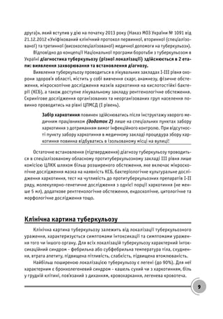 9
друга)», який вступив у дію на початку 2013 року (Наказ МОЗ України № 1091 від
21.12.2012 «Уніфікований клінічний протокол первинної, вторинної (спеціалізо-
ваної) та третинної (високоспеціалізованої) медичної допомоги на туберкульоз»).
Відповідно до концепції Національної програми боротьби з туберкульозом в
Україні діагностика туберкульозу (різної локалізації) здійснюється в 2 ета-
пи: виявлення захворювання та встановлення діагнозу.
Виявлення туберкульозу проводиться в лікувальних закладах І-ІІІ рівня охо-
рони здоров’я області, містить у собі вивчення скарг, анамнезу, фізичне обсте-
ження, мікроскопічне дослідження мазків харкотиння на кислотостійкі бакте-
рії (КСБ), а також доступне лікувальному закладу рентгенологічне обстеження.
Скринігове дослідження організованих та неорганізованих груп населення по-
винно проводитись на рівні ЦПМСД (І рівень).
Забір харкотиння повинен здійснюватись після інструктажу хворого ме-
дичним працівником (додаток 2) лише на спеціальних пунктах забору
харкотиння з дотриманням вимог інфекційного контролю. При відсутнос-
ті пункту забору харкотиння в медичному закладі процедура збору хар-
котиння повинна відбуватись в ізольованому місці на вулиці!
Остаточне встановлення (підтвердження) діагнозу туберкульозу проводить-
ся в спеціалізованому обласному протитуберкульозному закладі ІІІ рівня лише
комісією ЦЛКК шляхом більш розширеного обстеження, яке включає мікроско-
пічне дослідження мазка на наявність КСБ, бактеріологічне культуральне дослі-
дження харкотиння, тест на чутливість до протитуберкульозних препаратів І-ІІ
ряду, молекулярно-генетичне дослідження з однієї порції харкотиння (не мен-
ше 5 мл), додаткове рентгенологічне обстеження, ендоскопічне, цитологічне та
морфологічне дослідження тощо.
Клінічна картина туберкульозу
Клінічна картина туберкульозу залежить від локалізації туберкульозного
ураження, характеризується симптомами інтоксикації та симптомами уражен-
ня того чи іншого органу. Для всіх локалізацій туберкульозу характерний інток-
сикаційний синдром - фебрильна або субфебрильна температура тіла, схуднен-
ня, втрата апетиту, підвищена пітливість, слабкість, підвищена втомлюваність.
Найбільш поширеною локалізацією туберкульозу є легені (до 90%). Для неї
характерним є бронхолегеневий синдром - кашель сухий чи з харкотинням, біль
у грудній клітині, пов’язаний з диханням, кровохаркання, легенева кровотеча.
 