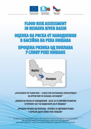 This project is funded by the   Together we will     Bulgaria - Serbia ipa
                                    EUROPEAN UNION                 beat the floods!      PROGRAMME




                        FLOOD RISK ASSESSMENT
                        IN NISHAVA RIVER BASIN
  ОЦЕНКА НА РИСКА ОТ НАВОДНЕИНЯ
    В БАСЕЙНА НА РЕКА НИШАВА
          ПРОЦЕНА РИЗИКА ОД ПОПЛАВА
             У СЛИВУ РЕКЕ НИШАВЕ




  „Assessment of flood risk – a base for sustainable development
               in upper part of Nishava catchment“
   „Оценка на риска от наводнения - база за устойчиво развитие
            в горната част на водосбора на р. Нишава“
        „Процена ризика од поплава - основа за одрживи развој
                  у горњем делу слива реке Нишаве“

This publication has been produced with the assistance of the European Union. The contents of this publication are the sole responsibility of
                   SRD - SU „St. Kliment Ohridski“ and can in no way be taken to reflect the views of the European Union.
     „Assessment of flood risk – a base for sustainable development in upper part of Nishava catchment“
 