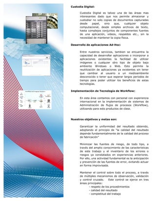 Custodia Digital:

      Custodia Digital es talvez una de las áreas mas
      interesantes dado que nos permite almacenar y
      custodiar no solo copias de documentos capturadas
      desde    papel,   sino    que,    cualquier objeto
      computacional, desde simples archivos de texto,
      hasta complejos conjuntos de componentes fuentes
      de una aplicación, videos, respaldos etc., sin la
      necesidad de mantener la copia física.

Desarrollo de aplicaciones Ad-Hoc:

      Entre nuestros servicios, tambien se encuentra la
      capacidad de desarrollar aplicaciones o incorporar a
      aplicaciones existentes la facilidad de utilizar
      imágenes o cualquier otro tipo de objeto bajo
      ambiente Windows o Web. Esto permite la
      reutilización de aplicaciones ya existentes sin tener
      que cambiar al usuario a un medioambiente
      desconocido o tener que esperar largos periodos de
      tiempo para poder utilizar los beneficios de estas
      tecnologías.

Implementación de Tecnología de Workflow:

      En esta área contamos con personal con experiencia
      internacional en la implementación de sistemas de
      Administración de flujos de procesos (Workflow),
      utilizando para esto productos de clase.



Nuestros objetivos y metas son:

      Garantizar la uniformidad del resultado obtenido,
      adoptando el principio de “la calidad del resultado
      depende fundamentalmente de la calidad del proceso
      de fabricación”

      Minimizar las fuentes de riesgo, de todo tipo, a
      través del amplio conocimiento de las características
      de este trabajo y el inventario de los errores o
      riesgos ya constatados en experiencias anteriores.
      Por ello, una actividad fundamental es la anticipación
      y prevención de las fuentes de error, evitando actuar
      en forma improvisada.

      Mantener el control sobre todo el proceso, a través
      de múltiples mecanismos de observación, validación
      y control cruzado.     Este control se ejerce en tres
      áreas principales:
             - respeto de los procedimientos
             - calidad del resultado
             - completitud del trabajo
 