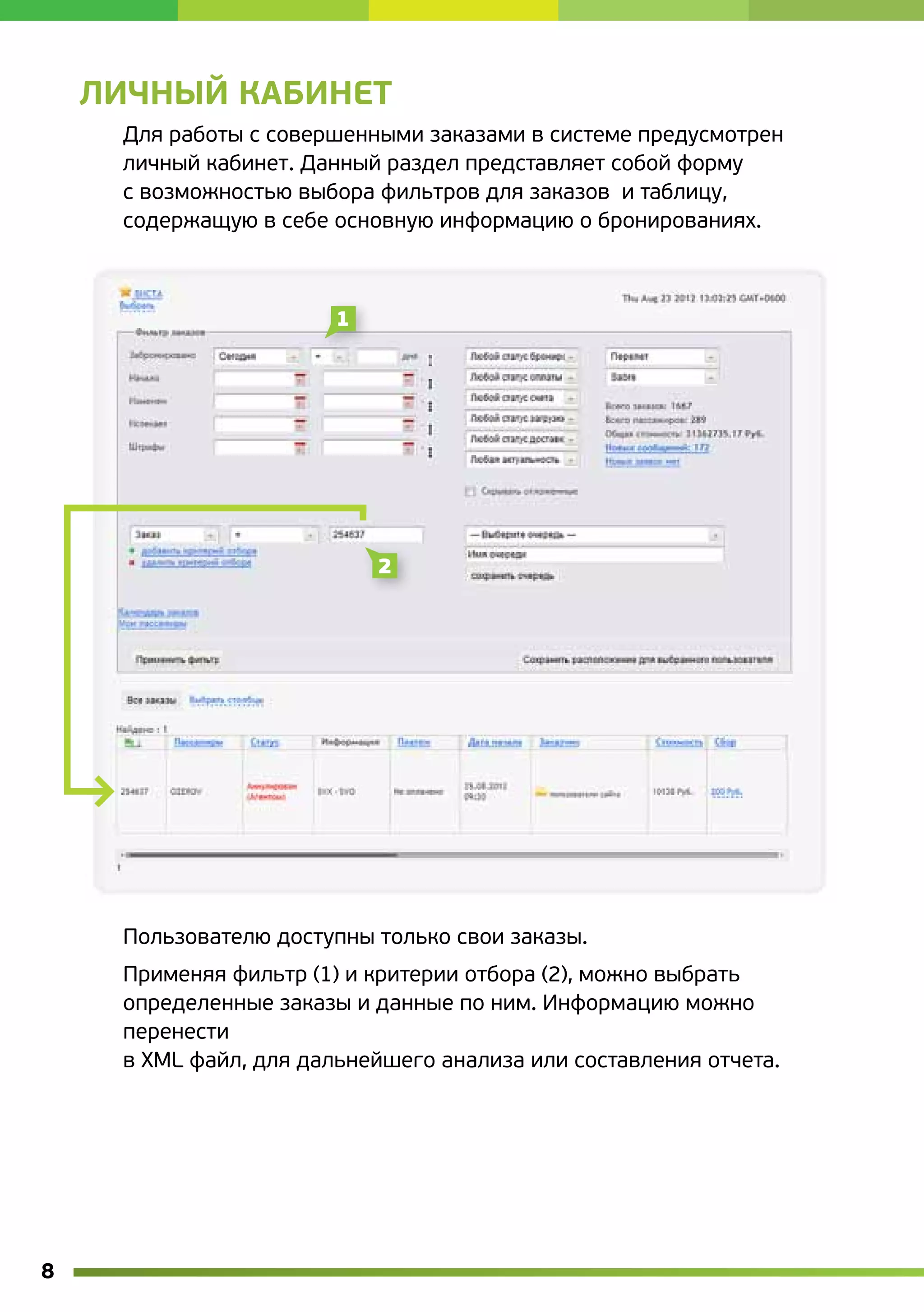 Личный кабинет
     Для работы с совершенными заказами в системе предусмотрен
     личный кабинет. Данный раздел представляет собой форму
     с возможностью выбора фильтров для заказов  и таблицу,
     содержащую в себе основную информацию о бронированиях.




     Пользователю доступны только свои заказы.
     Применяя фильтр (1) и критерии отбора (2), можно выбрать
     определенные заказы и данные по ним. Информацию можно
     перенести
     в XML файл, для дальнейшего анализа или составления отчета.




8
 
