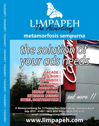 the solution ofthe solution ofthe solution of
your ads needsyour ads needsyour ads needs
metamorfosis sempurna
www.limpapeh.comwww.limpapeh.comwww.limpapeh.com
Jl. Batang Lembang No. 17 Padang Baru Kota Padang - Sumatera BaratJl. Batang Lembang No. 17 Padang Baru Kota Padang - Sumatera Barat
telp. 0751 - 41691 / 0822 8455 9451 / 0819 4792 2751telp. 0751 - 41691 / 0822 8455 9451 / 0819 4792 2751
email : cs.theadvertising@limpapeh.comemail : cs.theadvertising@limpapeh.com
Jl. Batang Lembang No. 17 Padang Baru Kota Padang - Sumatera Barat
telp. 0751 - 41691 / 0822 8455 9451 / 0819 4792 2751
email : cs.theadvertising@limpapeh.com
FACADE |
LED SIGN |
NEONBOX |
BRANDING |
ARCHITECT |
HURUF TIMBUL |
INTERIOR DESIGN |
STEEL CONTRUCTION |
and more !!
LIMPAPEH-LIMPAPEH-LIMPAPEH-LIMPAPEH-LIMPAPEH-LIMPAPEH-LIMPAPEH-LIMPAPEH
 