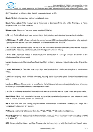 Copyright ©2008-2017 BROS International Co., Limited
www.BROSled.com Tel:+86-20-28177560 Email: led@BROSled.com
Room 705, Taifeng Building, No. 38 Dongsheng North Street, Wanggang, Baiyun District, Guangzhou, 510440, China
Future-oriented LED Light 3 / 4
(CCT) high levels of efficiency, long life with very modest levels of CRI.
Kelvin (K): Unit of temperature starting from absolute zero.
Kelvin Temperature: Color measure as to Yellowness or Blueness of the color white. The higher to Kelvin
temperature the more Blue the White.
Kilowatt (KW): Measure of electrical power equal to 1000 Watts.
LED: Light Emitting Diode solid state semiconductor device that converts electrical energy directly into light.
LED Lifespan: The LED Lifespan refers to the number hours an LED can be used before needing to be replaced.
Typically LED life reaches up 50,000 hours plus for quality manufactured products.
LM-79: IESNA approved method for the electrical and photometric test of solid state lighting devices. Specifies
procedures for measuring total luminous flux electrical power, luminous efficacy.
LM-80: IESNA approved method of measuring Lumen depreciation of LED Light sources. It is related to the
effective useful life of the product.
Lumen: Measurement of luminous flux of quantity of light emitted by a source. Higher the Lumenthe Brighter the
Light.
Lumen Maintenance: Describes how long a light source will retain a certain percentage of its initial Lumen
output.
Luminaries: Lighting fixture complete with lamp, housing, power supply and optical components used to direct
light.
Luminous Efficacy: Measurement of how effective the light source is in converting electrical energy to Lumens
of visible light. Usually expressed in Lumens per watt (LPW).
Lux: Unit of luminance or density of light falling onto a surface. One lux is equal to one lumen per square meter.
Metal Halide (MH): High Intensity light source produced by the radiation from mercury, plus halides of metals
such as sodium, scandium, indium, and symposium.
MR: A bipin base code for a 2 sharp pin push in base. Almost always 12V Product. The MR16 LED lamps are a
very popular replacement for Halogen.
PAR Lamp: Acronym for a Parabolic Reflector. PAR20, PAR30, PAR38 are the most common.
Power Supply: Device that supplies electrical or energy. Most LED Power Supplies Convert Line Voltage (110AC)
to 12 & 24V DC.
RGB: Acronym for Red, Green, and Blue. These are the 3 primary colors of light. Combinations of these 3 colors
 
