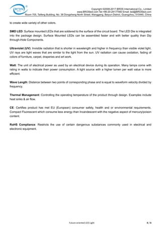 Copyright ©2008-2017 BROS International Co., Limited
www.BROSled.com Tel:+86-20-28177560 Email: led@BROSled.com
Room 705, Taifeng Building, No. 38 Dongsheng North Street, Wanggang, Baiyun District, Guangzhou, 510440, China
Future-oriented LED Light 4 / 4
to create wide variety of other colors.
SMD LED: Surface mounted LEDs that are soldered to the surface of the circuit board. The LED Die is integrated
into the package design. Surface Mounted LEDs can be assembled faster and with better quality than Dip
through-Hole Components.
Ultraviolet (UV): Invisible radiation that is shorter in wavelength and higher in frequency than visible violet light.
UV rays are light waves that are similar to the light from the sun. UV radiation can cause oxidation, fading of
colors of furniture, carpet, draperies and art work.
Watt: The unit of electrical power as used by an electrical device during its operation. Many lamps come with
rating in watts to indicate their power consumption. A light source with a higher lumen per watt value is more
efficient.
Wave Length: Distance between two points of corresponding phase and is equal to waveform velocity divided by
frequency.
Thermal Management: Controlling the operating temperature of the product through design. Examples include
heat sinks & air flow.
CE: Certifies product has met EU (European) consumer safety, health and or environmental requirements.
Compact Fluorescent which consume less energy than Incandescent with the negative aspect of mercury/poison
content.
RoHS Compliance: Restricts the use of certain dangerous substances commonly used in electrical and
electronic equipment.
 