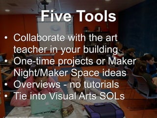 Five Tools
• Collaborate with the art
teacher in your building
• One-time projects or Maker
Night/Maker Space ideas
• Overviews - no tutorials
• Tie into Visual Arts SOLs
cc: Poughkeepsie Day School - https://www.flickr.com/photos/36258727@N04
 