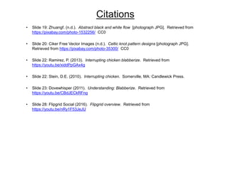 Citations
• Slide 19: Zhuangf. (n.d.). Abstract black and white flow [photograph JPG]. Retrieved from
https://pixabay.com/photo-1532256/ CC0
• Slide 20: Ciker Free Vector Images (n.d.). Celtic knot pattern designs [photograph JPG].
Retrieved from https://pixabay.com/photo-35300/ CC0
• Slide 22: Ramirez, P. (2013). Interrupting chicken blabberize. Retrieved from
https://youtu.be/xiddPpGAx4g
• Slide 22: Stein, D.E. (2010). Interrupting chicken. Somerville, MA: Candlewick Press.
• Slide 23: Dovewhisper (2011). Understanding: Blabberize. Retrieved from
https://youtu.be/CBdJECkRFng
• Slide 28: Flipgrid Social (2016). Flipgrid overview. Retrieved from
https://youtu.be/nRy1F53JeJU
 