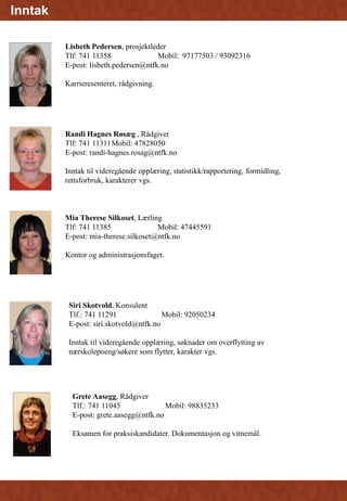Grete Aasegg, Rådgiver
Tlf.: 741 11045 Mobil: 98835233
E-post: grete.aasegg@ntfk.no
Eksamen for praksiskandidater. Dokumentasjon og vitnemål.
Fagopplæring
Mia Therese Silkoset, Lærling
Tlf: 741 11385 Mobil: 47445591
E-post: mia-therese.silkoset@ntfk.no
Kontor og administrasjonsfaget.
Randi Hagnes Røsæg , Rådgiver
Tlf: 741 11311Mobil: 47828050
E-post: randi-hagnes.rosag@ntfk.no
Inntak til videregående opplæring, statistikk/rapportering, formidling,
rettsforbruk, karakterer vgs.
Siri Skotvold, Konsulent
Tlf.: 741 11291 Mobil: 92050234
E-post: siri.skotvold@ntfk.no
Inntak til videregående opplæring, søknader om overflytting av
nærskolepoeng/søkere som flytter, karakter vgs.
Inntak
Lisbeth Pedersen, prosjektleder
Tlf: 741 11358 Mobil: 97177503 / 93092316
E-post: lisbeth.pedersen@ntfk.no
Karrieresenteret, rådgivning.
 
