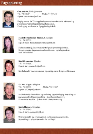 Ove Austmo, Funksjonsleder
Tlf.: 741 11307 Mobil: 91727618
E-post: ove.austmo@ntfk.no
Daglig ansvar for Yrkesopplæringsnemndas sekretariat, økonomi og
personalansvar for fagopplæringsfunksjonen.
Planlegging av alternativ fagopplæring i skole.
Fagopplæring
Kari Grønnesby, Rådgiver
Tlf.: 741 11058
E-post: kari.gronnesby@ntfk.no
Saksbehandler innen restaurant og matfag, samt design og håndverk.
Marit Bostadløkken Brunes, Konsulent
Tlf.: 741 11319
E-post: marit-bostadlokken.brunes@ntfk.no
Møtesekretær og saksbehandler for yrkesopplæringsnemnda.
Reiseregninger fra prøvenemndsmedlemmer og refusjonskrav
lønn fra bedrifter.
Ulf Jarl Hagen, Rådgiver
Tlf.: 741 11315 Mobil: 92212387
E-post: ulf.hagen@ntfk.no
Saksbehandler innen helse og sosialfag, oppnevning og opplæring av
prøvenemnder, klagebehandling – ikke bestått fagprøve.
Konsultativ medlem i fylkets trafikksikkerhetsutvalg.
Karin Hamnes, Sekretær
Tlf.: 741 11145
E-post: karin.hamnes@ntfk.no
Oppmelding til fag- svenneprøve, melding om prøveresultat.
Behandling av stipendsøknader for lærlinger.
 