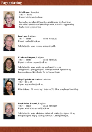 Fagopplæring
Brit Hepsøe, Konsulent
Tlf.: 741 11136
E-post: brit.hepsoe@ntfk.no
Formidling av søkere til læreplass, godkjenning lærekontrakter,
tilskudd til lærebedrifter/opplæringskontor, statistikk/ rapportering.
Faglig leder kontorlærling.
Ivar Lund, Rådgiver
Tlf.: 741 11318 Mobil: 99726017
E-post: ivar.lund@ntfk.no
Saksbehandler innen bygg og anleggsteknikk.
Eva Irene Rangnes , Rådgiver
Tlf.: 741 11316 Mobil: 91789960
E-post: eva-irene.rangnes@ntfk.no
Saksbehandler innen service og samferdsel, bygg og
anleggsteknikk (anleggsfagene, trelast) naturbruk og medier og
kommunikasjon. Koordinator for lærlingsamlinger.
Hege Vigdisdatter Skulbru, konsulent
Tlf.: 74 11 12 13
E-post: hege.skulbru@ntfk.no
Krisetilskudd. Alt opplæring i skole (AOS). Flere læreplasser/formidling.
Per-Kristian Storstad, Rådgiver
Tlf.: 741 11290 Mobil: 91586213
E-post: per-kristian.storstad@ntfk.no
Saksbehandler innen teknikk og industriell produksjon fagene, bil og
transportfagene. Faglig leder og instr.kurs. Lærlingordningen.
 