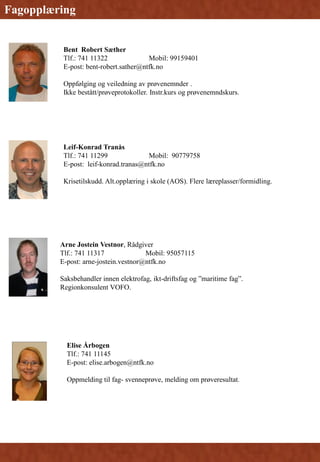 Bent Robert Sæther
Tlf.: 741 11322 Mobil: 99159401
E-post: bent-robert.sather@ntfk.no
Oppfølging og veiledning av prøvenemnder .
Ikke bestått/prøveprotokoller. Instr.kurs og prøvenemndskurs.
Elise Årbogen
Tlf.: 741 11145
E-post: elise.arbogen@ntfk.no
Oppmelding til fag- svenneprøve, melding om prøveresultat.
Fagopplæring
Leif-Konrad Tranås
Tlf.: 741 11299 Mobil: 90779758
E-post: leif-konrad.tranas@ntfk.no
Krisetilskudd. Alt.opplæring i skole (AOS). Flere læreplasser/formidling.
Arne Jostein Vestnor, Rådgiver
Tlf.: 741 11317 Mobil: 95057115
E-post: arne-jostein.vestnor@ntfk.no
Saksbehandler innen elektrofag, ikt-driftsfag og ”maritime fag”.
Regionkonsulent VOFO.
 