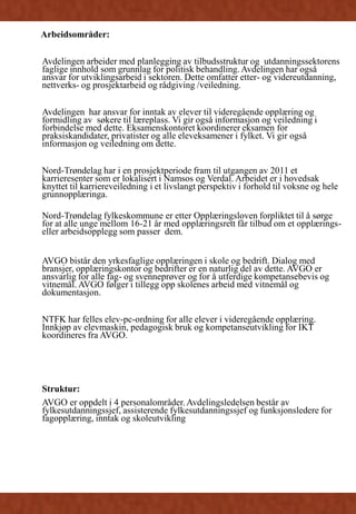 Arbeidsområder:
Avdelingen arbeider med planlegging av tilbudsstruktur og utdanningssektorens
faglige innhold som grunnlag for politisk behandling. Avdelingen har også
ansvar for utviklingsarbeid i sektoren. Dette omfatter etter- og videreutdanning,
nettverks- og prosjektarbeid og rådgiving /veiledning.
Avdelingen har ansvar for inntak av elever til videregående opplæring og
formidling av søkere til læreplass. Vi gir også informasjon og veiledning i
forbindelse med dette. Eksamenskontoret koordinerer eksamen for
praksiskandidater, privatister og alle eleveksamener i fylket. Vi gir også
informasjon og veiledning om dette.
Nord-Trøndelag har i en prosjektperiode fram til utgangen av 2011 et
karrieresenter som er lokalisert i Namsos og Verdal. Arbeidet er i hovedsak
knyttet til karriereveiledning i et livslangt perspektiv i forhold til voksne og hele
grunnopplæringa.
Nord-Trøndelag fylkeskommune er etter Opplæringsloven forpliktet til å sørge
for at alle unge mellom 16-21 år med opplæringsrett får tilbud om et opplærings-
eller arbeidsopplegg som passer dem.
AVGO bistår den yrkesfaglige opplæringen i skole og bedrift. Dialog med
bransjer, opplæringskontor og bedrifter er en naturlig del av dette. AVGO er
ansvarlig for alle fag- og svenneprøver og for å utferdige kompetansebevis og
vitnemål. AVGO følger i tillegg opp skolenes arbeid med vitnemål og
dokumentasjon.
NTFK har felles elev-pc-ordning for alle elever i videregående opplæring.
Innkjøp av elevmaskin, pedagogisk bruk og kompetanseutvikling for IKT
koordineres fra AVGO.
Struktur:
AVGO er oppdelt i 4 personalområder. Avdelingsledelsen består av
fylkesutdanningssjef, assisterende fylkesutdanningssjef og funksjonsledere for
fagopplæring, inntak og skoleutvikling
 