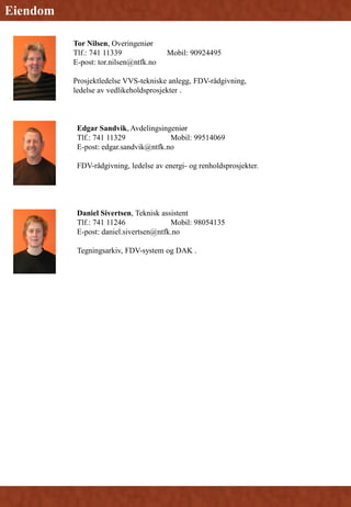 Daniel Sivertsen, Teknisk assistent
Tlf.: 741 11246 Mobil: 98054135
E-post: daniel.sivertsen@ntfk.no
Tegningsarkiv, FDV-system og DAK .
Edgar Sandvik, Avdelingsingeniør
Tlf.: 741 11329 Mobil: 99514069
E-post: edgar.sandvik@ntfk.no
FDV-rådgivning, ledelse av energi- og renholdsprosjekter.
Eiendom
Tor Nilsen, Overingeniør
Tlf.: 741 11339 Mobil: 90924495
E-post: tor.nilsen@ntfk.no
Prosjektledelse VVS-tekniske anlegg, FDV-rådgivning,
ledelse av vedlikeholdsprosjekter .
 
