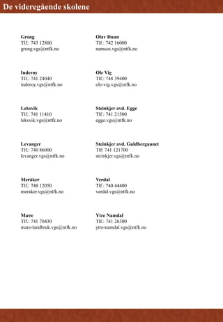 Grong
Tlf.: 743 12800
grong.vgs@ntfk.no
Inderøy
Tlf.: 741 24040
inderoy.vgs@ntfk.no
Leksvik
Tlf.: 741 11410
leksvik.vgs@ntfk.no
Levanger
Tlf.: 740 86000
levanger.vgs@ntfk.no
Meråker
Tlf.: 748 12050
meraker.vgs@ntfk.no
Mære
Tlf.: 741 70430
mare-landbruk.vgs@ntfk.no
Olav Duun
Tlf.: 742 16000
namsos.vgs@ntfk.no
Ole Vig
Tlf.: 748 39400
ole-vig.vgs@ntfk.no
Steinkjer avd. Egge
Tlf.: 741 21500
egge.vgs@ntfk.no
Steinkjer avd. Guldbergaunet
Tlf: 741 121700
steinkjer.vgs@ntfk.no
Verdal
Tlf.: 740 44400
verdal.vgs@ntfk.no
Ytre Namdal
Tlf.: 741 26300
ytre-namdal.vgs@ntfk.no
De videregående skolene
 