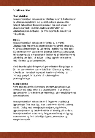 Arbeidsområder
Skoleutvikling
Funksjonsområdet har ansvar for planlegging av tilbudsstruktur
og utdanningssektorens faglige innhold som grunnlag for
politisk behandling. Funksjonsområdet har også ansvar for
utviklingsarbeid i sektoren. Dette omfatter etter- og
videreutdanning, nettverks- og prosjektarbeid og rådgiving
/veiledning.
Inntak
Funksjonsområdet har ansvar for inntak av elever til
videregående opplæring og formidling av søkere til læreplass.
Vi gir også informasjon og veiledning i forbindelse med dette.
Eksamenskontoret koordinerer eksamen for praksiskandidater,
privatister og alle eleveksamener i fylket og gir informasjon og
veiledning om dette. Vi følger i tillegg opp skolenes arbeid
med vitnemål og dokumentasjon.
Nord-Trøndelag har i en prosjektperiode fram til utgangen av
2011 et karrieresenter som er lokalisert i Namsos og Verdal.
Arbeidet er i hovedsak knyttet til karriereveiledning i et
livslangt perspektiv i forhold til voksne og hele
grunnopplæringa.
Fagopplæring
Nord-Trøndelag fylkeskommune er etter Opplæringsloven
forpliktet til å sørge for at alle unge mellom 16-21 år med
opplæringsrett får tilbud om et opplærings- eller arbeidsopplegg
som passer dem.
Funksjonsområdet har ansvar for å følge opp yrkesfaglig
opplæringen fram mot fag-, eller svennebrev, både i skole og
bedrift. Dialog med bransjeorganisasjoner, fagforbund,
opplæringskontor og lærebedrifter er en naturlig del av dette.
Funksjonsområdet er ansvarlig for gjennomføring av fag- og
svenneprøver og for å utferdige fagbrev, svennebrev og
kompetansebevis.
 