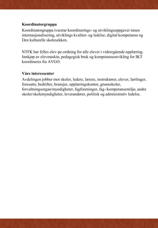 Koordinatorgruppa
Koordinatorgruppa ivaretar koordinerings- og utviklingsoppgaver innen
internasjonalisering, utviklings kvalitet- og ledelse, digital kompetanse og
Den kulturelle skolesekken.
NTFK har felles elev-pc-ordning for alle elever i videregående opplæring.
Innkjøp av elevmaskin, pedagogisk bruk og kompetanseutvikling for IKT
koordineres fra AVGO.
Våre interessenter
Avdelingen jobber mot skoler, ledere, lærere, instruktører, elever, lærlinger,
foresatte, bedrifter, bransjer, opplæringskontor, grunnskoler,
forvaltningsorgan/myndigheter, fagforeninger, fag-/kompetansemiljø, andre
skoler/skolemyndigheter, leverandører, politisk og administrativ ledelse.
 
