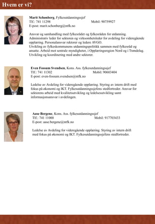 Marit Schønberg, Fylkesutdanningssjef
Tlf.: 741 11298 Mobil: 90759927
E-post: marit.schonberg@ntfk.no
Ansvar og samhandling med fylkesrådet og fylkesråden for utdanning.
Administrativ leder for sektoren og virksomhetsleder for avdeling for videregående
opplæring. Personalansvar rektorer og ledere AVGO.
Utvikling av fylkeskommunens utdanningspolitikk sammen med fylkesråd og
ansatte. Arbeid mot sentrale myndigheter, i Opplæringsregion Nord og i Trøndelag.
Utvikling og koordinering med andre sektorer.
Even Fossum Svendsen, Kons. Ass. fylkesutdanningssjef
Tlf.: 741 11302 Mobil: 90603404
E-post: even-fossum.svendsen@ntfk.no
Ledelse av Avdeling for videregående opplæring. Styring av intern drift med
fokus på økonomi og IKT. Fylkesutdanningssjefens stedfortreder. Ansvar for
sektorens arbeid med kvalitetsutvikling og ledelsesutvikling samt
informasjonsansvar i avdelingen.
Aase Bergene, Kons. Ass. fylkesutdanningssjef
Tlf.: 741 11000 Mobil: 917703433
E-post: aase.bergene@ntfk.no
Ledelse av Avdeling for videregående opplæring. Styring av intern drift
med fokus på økonomi og IKT. Fylkesutdanningssjefens stedfortreder.
Hvem er vi?
 