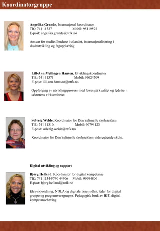 Koordinerings
gruppe
Koordinatorgruppe
Lill-Ann Mellingen Hansen, Utviklingskoordinator
Tlf.: 741 11371 Mobil: 99024709
E-post: lill-ann.hanssen@ntfk.no
Oppfølging av utviklingsprosess med fokus på kvalitet og ledelse i
sektorens virksomheter.
Angelika Grande, Internasjonal koordinator
Tlf.: 741 11327 Mobil: 95119592
E-post: angelika.grande@ntfk.no
Ansvar for studietilbudene i utlandet, internasjonalisering i
skoleutvikling og fagopplæring.
Solveig Welde, Koordinator for Den kulturelle skolesekken
Tlf.: 741 11310 Mobil: 90794123
E-post: solveig.welde@ntfk.no
Koordinator for Den kulturelle skolesekken videregående skole.
Digital utvikling og support
Bjørg Helland, Koordinator for digital kompetanse
Tlf.: 741 11344/740 44406 Mobil: 99694806
E-post: bjorg.helland@ntfk.no
Elev-pc-ordning, NDLA og digitale læremidler, leder for digital
gruppe og programvaregruppe. Pedagogisk bruk av IKT, digital
kompetanseheving.
 