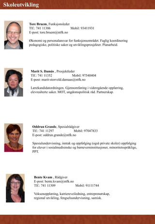 Bente Kvam , Rådgiver
E-post: bente.kvam@ntfk.no
Tlf.: 741 11309 Mobil: 91111744
Voksenopplæring, karriereveiledning, entreprenørskap,
regional utvikling, fengselsundervisning, samisk.
Skoleutvikling
Tore Bruem, Funksjonsleder
Tlf.: 741 11306 Mobil: 93411931
E-post: tore.bruem@ntfk.no
Økonomi og personalansvar for funksjonsområdet. Faglig koordinering
pedagogiske, politiske saker og utviklingsprosjekter. Planarbeid.
Marit S. Damås , Prosjektleder
Tlf.: 741 11352 Mobil: 97540404
E-post: marit-storvold.damaas@ntfk.no
Lærekandidatordningen. Gjennomføring i videregående opplæring,
elevrealterte saker. MOT, ungdomspolitisk råd. Partnerskap.
Skoleutvikling
Oddrun Grande, Spesialrådgiver
Tlf.: 741 11297 Mobil: 97047833
E-post: oddrun.grande@ntfk.no
Spesialundervisning, inntak og oppfølging (også private skoler) oppfølging
for elever i sosialmedisinske og barneverninstitusjoner, minoritetsspråklige,
PPT.
 