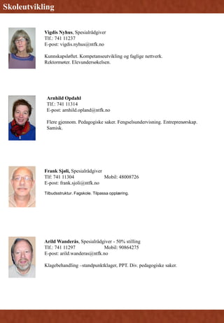 Arnhild Opdahl
Tlf.: 741 11314
E-post: arnhild.opland@ntfk.no
Flere gjennom. Pedagogiske saker. Fengselsundervisning. Entreprenørskap.
Samisk.
Skoleutvikling
Arild Wanderås, Spesialrådgiver - 50% stilling
Tlf.: 741 11297 Mobil: 90864275
E-post: arild.wanderas@ntfk.no
Klagebehandling –standpunktklager, PPT. Div. pedagogiske saker.
Frank Sjøli, Spesialrådgiver
Tlf: 741 11304 Mobil: 48008726
E-post: frank.sjoli@ntfk.no
Tilbudsstruktur. Fagskole. Tilpassa opplæring.
Vigdis Nyhus, Spesialrådgiver
Tlf.: 741 11237
E-post: vigdis.nyhus@ntfk.no
Kunnskapsløftet. Kompetanseutvikling og faglige nettverk.
Rektormøter. Elevundersøkelsen.
 