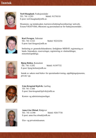 Toril Haugland, Funksjonsleder
Tlf.: 741 11293 Mobil: 91376518
E-post: toril.haugland@ntfk.no
Eksamens- og inntakssaker, karriereveiledning/koordinering/ nettverk,
Extens/VIGO/Vilbli, Økonomi og personalansvar for funksjonsområdet .
Bjørg Holien, Konsulent
Tlf.: 741 11292 Mobil: 91597732
E-post: bjorg.holien@ntfk.no
Inntak av søkere med behov for spesialundervisning, oppfølgingstjenesten,
private vgs.
Linn Krogstad Kjelvik, Lærling
Tlf: 741 11360
E-post: linn-krogstad.kjelvik@ntfk.no
Kontor- og administrasjonsfaget.
Inntak
Kari Feragen, Sekretær
Tlf.: 741 11321 Mobil: 92232254
E-post: kari.feragen@ntfk.no
Innlasting av grunnskolekarakterer, ferdigheter MDD/IF, registrering av
lands- linjesøkere, reserveringer, registrering av sluttmeldinger,
minoritetsspråklige.
Anne-Lise Olstad, Rådgiver
Tlf.: 741 11390 Mobil: 92017738
E-post: anne-lise.olstad@ntfk.no
Elev- og privatisteksamen.
 