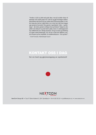 “Verden er full av folk med gode ideer, men få utvikler disse til
                           løsninger som straks griper inn i våre liv og gjør hverdagen enklere.
                           Menneskene bak NextCom har maktet dette lille kunststykket. Et sik-
                           kert tegn på at de har truffet blink er at vi etter kort tids bruk stoppet
                           opp og spurte hverandre: Hva gjorde vi egentlig før i tiden – i gamle-
                           dager – før dette geniale verktøyet kom på banen? Selgerne våre
                           jobber mer fokusert og med større glede, mens vi i støtteapparatet
                           har stålkontroll over viktige prosesser. Det gir oss flyt og anledning
                           til å gjøre raske forbedringer. Alt i alt har vi blitt mer effektive, min-
                           dre stresset og mer profitable. En solskinnshistorie – rett og slett!”
                           - Torkil Frantzen, Markedssjef Ucan2




                           kontakt oss i dag
                           for en test og gjennomgang av systemet!




                                                                   EVOLUTION ®


NextCom	Group	AS • Torp-IT Østre Kullerød 5, 3241 Sandefjord • Tel: 40 82 50 00 • post@nextcom.no • www.nextcom.no
 