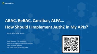 Confidential
1
axiomatics.com
ABAC, ReBAC, Zanzibar, ALFA…
How Should I Implement AuthZ in My APIs?
Nordic APIs 2024, Austin.
David Brossard, CTO, Axiomatics
AuthZEN Co-Chair, Curator AuthZ Substack
IDPro Founding Member
Fmr Editor OASIS XACML and ALFA
 