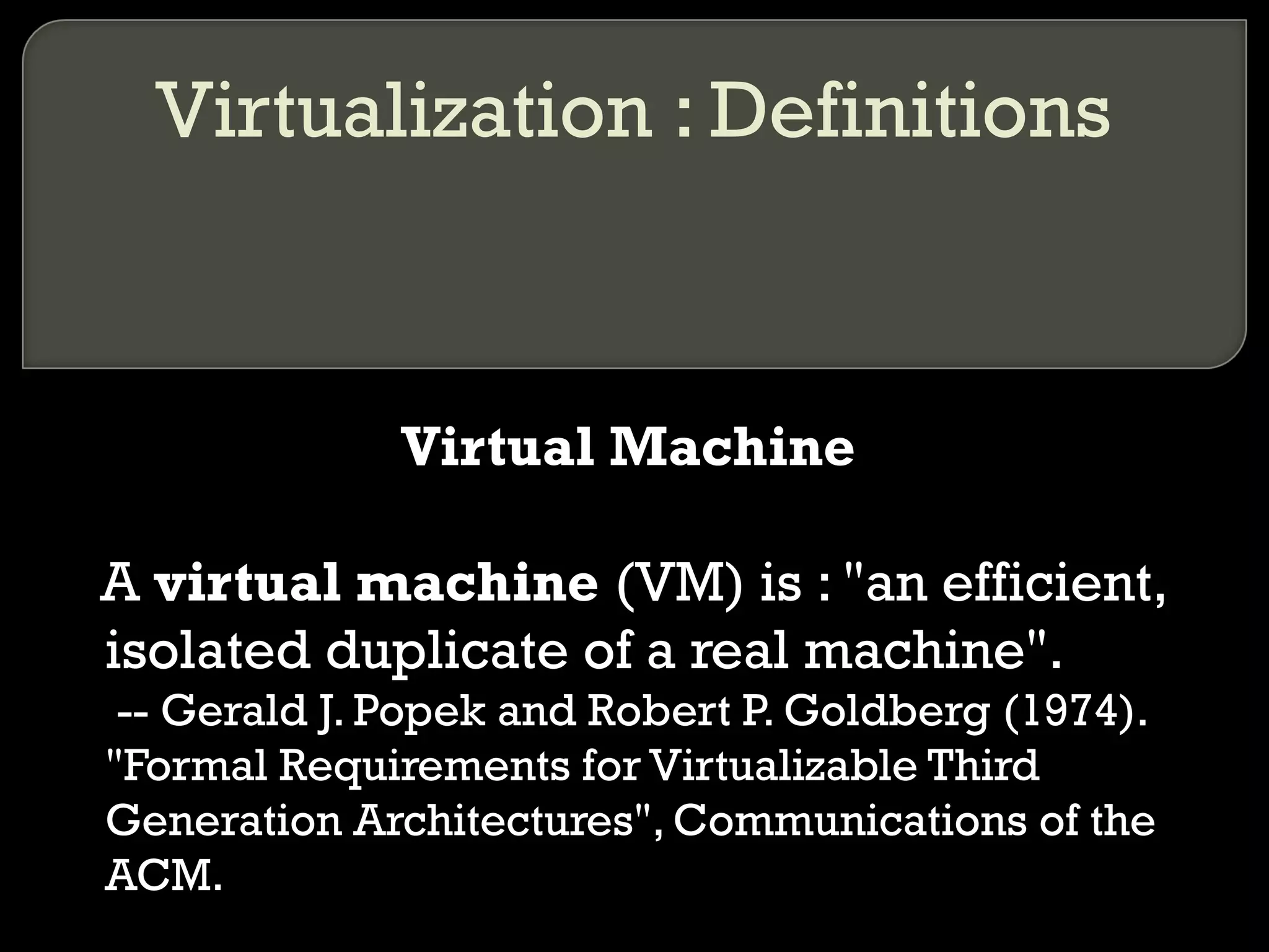 Virtualization : Definitions
Virtual Machine
A virtual machine (VM) is : "an efficient,
isolated duplicate of a real machine".
-- Gerald J. Popek and Robert P. Goldberg (1974).
"Formal Requirements for Virtualizable Third
Generation Architectures", Communications of the
ACM.
 