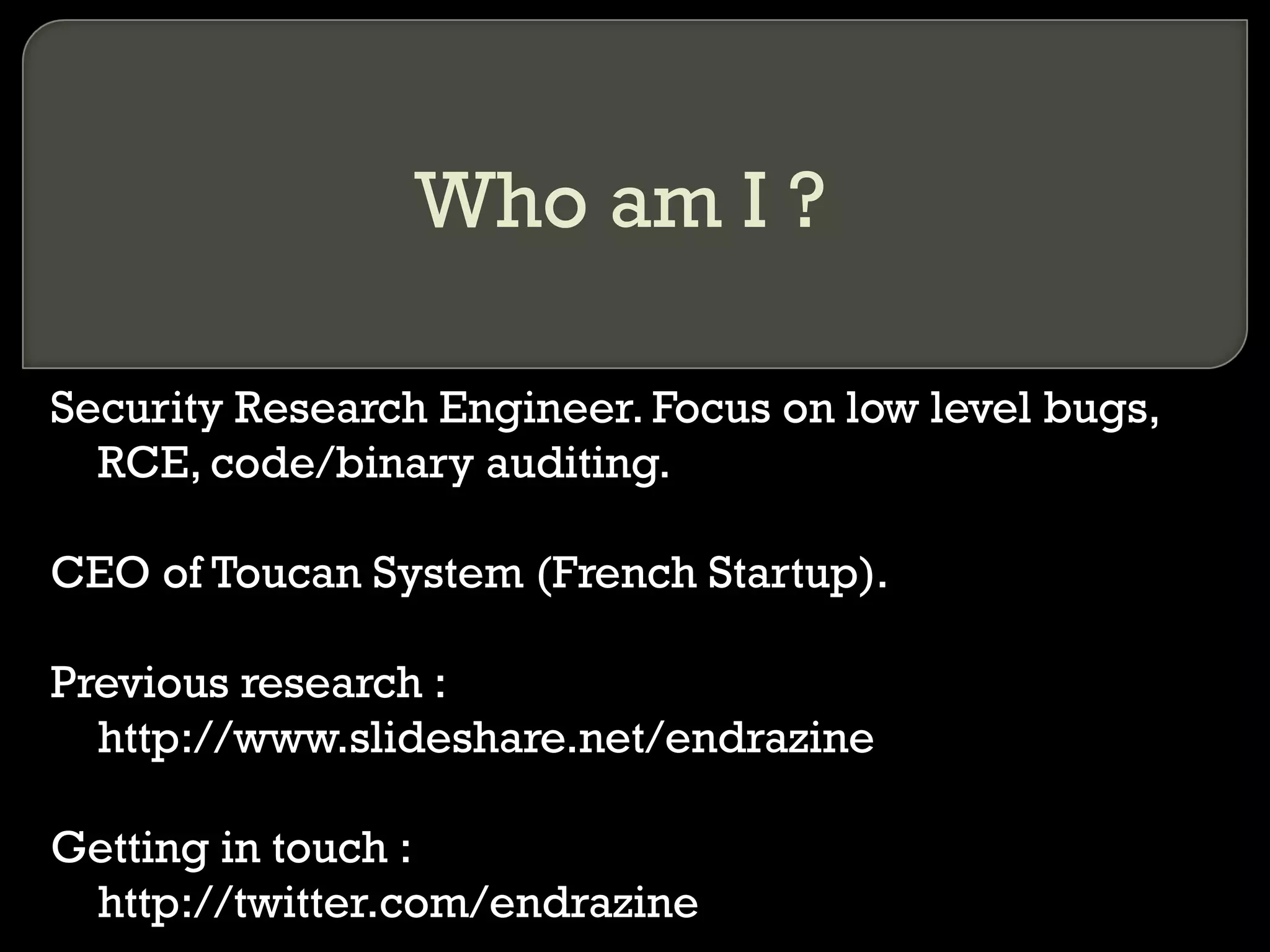 Who am I ?
Security Research Engineer. Focus on low level bugs,
RCE, code/binary auditing.
CEO of Toucan System (French Startup).
Previous research :
http://www.slideshare.net/endrazine
Getting in touch :
http://twitter.com/endrazine
 