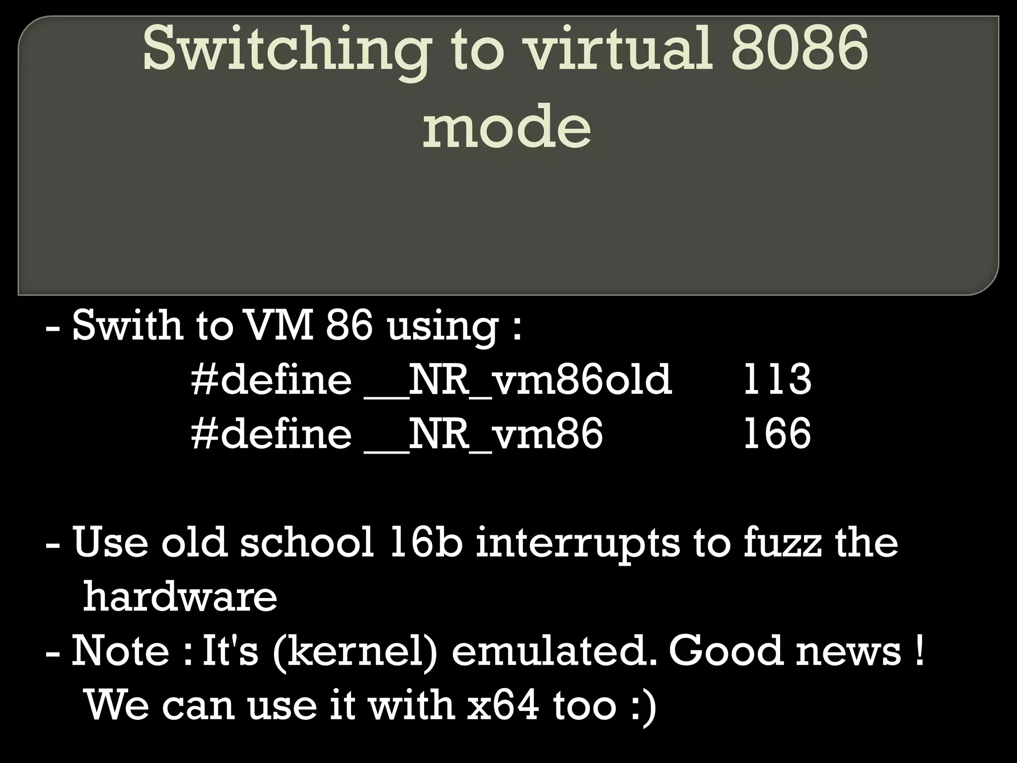 Switching to virtual 8086
mode
- Swith to VM 86 using :
#define __NR_vm86old 113
#define __NR_vm86 166
- Use old school 16b interrupts to fuzz the
hardware
- Note : It's (kernel) emulated. Good news !
We can use it with x64 too :)
 
