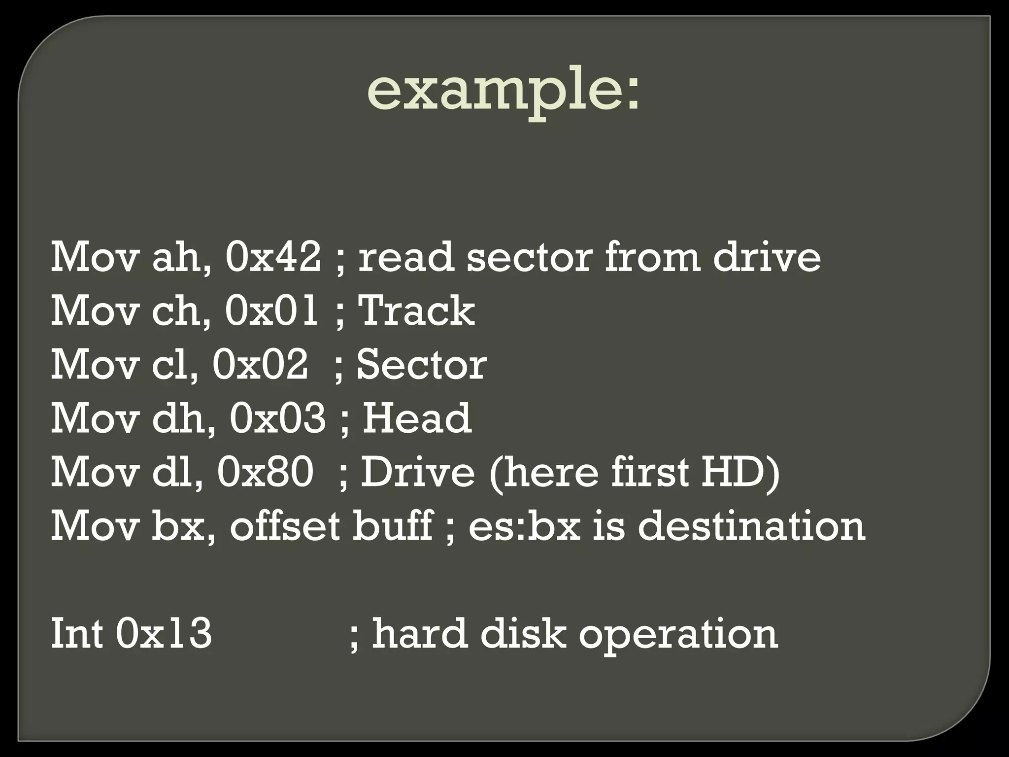example:
Mov ah, 0x42 ; read sector from drive
Mov ch, 0x01 ; Track
Mov cl, 0x02 ; Sector
Mov dh, 0x03 ; Head
Mov dl, 0x80 ; Drive (here first HD)
Mov bx, offset buff ; es:bx is destination
Int 0x13 ; hard disk operation
 