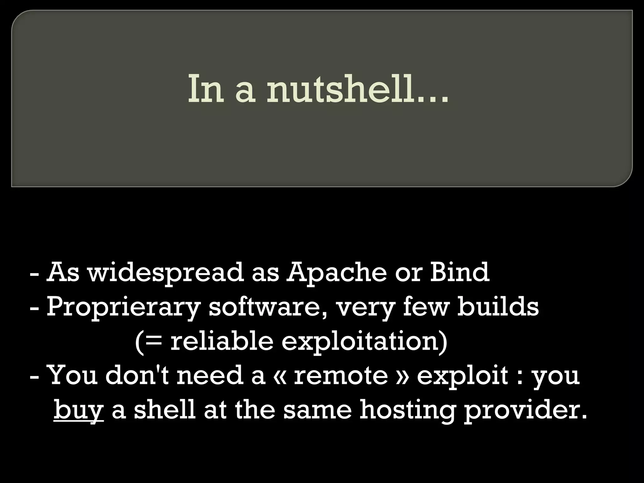 In a nutshell...
- As widespread as Apache or Bind
- Proprierary software, very few builds
• (= reliable exploitation)
- You don't need a « remote » exploit : you
buy a shell at the same hosting provider.
 