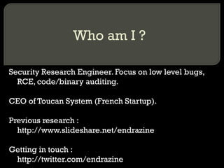 Who am I ?
Security Research Engineer. Focus on low level bugs,
RCE, code/binary auditing.
CEO of Toucan System (French Startup).
Previous research :
http://www.slideshare.net/endrazine
Getting in touch :
http://twitter.com/endrazine
 