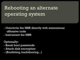 Rebooting an alternate
operating system
- Overwrite the MBR directly with autonomous
offensive code
- Instrument the MBR
Optionally:
- Break boot passwords
- Attack disk encryption
- (Bootkiting, backdooring...)
 