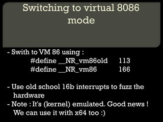 Switching to virtual 8086
mode
- Swith to VM 86 using :
#define __NR_vm86old 113
#define __NR_vm86 166
- Use old school 16b interrupts to fuzz the
hardware
- Note : It's (kernel) emulated. Good news !
We can use it with x64 too :)
 