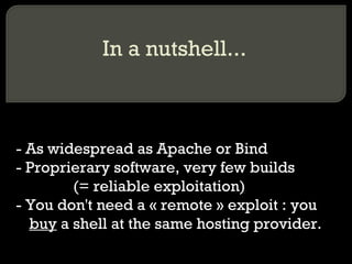 In a nutshell...
- As widespread as Apache or Bind
- Proprierary software, very few builds
• (= reliable exploitation)
- You don't need a « remote » exploit : you
buy a shell at the same hosting provider.
 