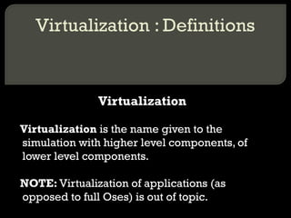 Virtualization : Definitions
Virtualization
Virtualization is the name given to the
simulation with higher level components, of
lower level components.
NOTE: Virtualization of applications (as
opposed to full Oses) is out of topic.
 