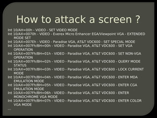 How to attack a screen ?
Int 10/AH=00h - VIDEO - SET VIDEO MODE
Int 10/AX=0070h - VIDEO - Everex Micro Enhancer EGA/Viewpo...