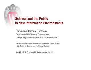 Science and the Public
In New Information Environments

Dominique Brossard, Professor
Department of Life Sciences Communication
College of Agricultural and Life Sciences, UW-Madison

UW-Madison Nanoscale Science and Engineering Center (NSEC)
Holtz Center for Science and Technology Studies


AAAS 2013, Boston MA, February 14, 2013
 