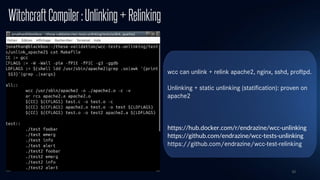 10
WitchcraftCompiler:Unlinking+Relinking
wcc can unlink + relink apache2, nginx, sshd, proftpd.
Unlinking + static unlinking (statification): proven on
apache2
https://hub.docker.com/r/endrazine/wcc-unlinking
https://github.com/endrazine/wcc-tests-unlinking
https://github.com/endrazine/wcc-test-relinking
 
